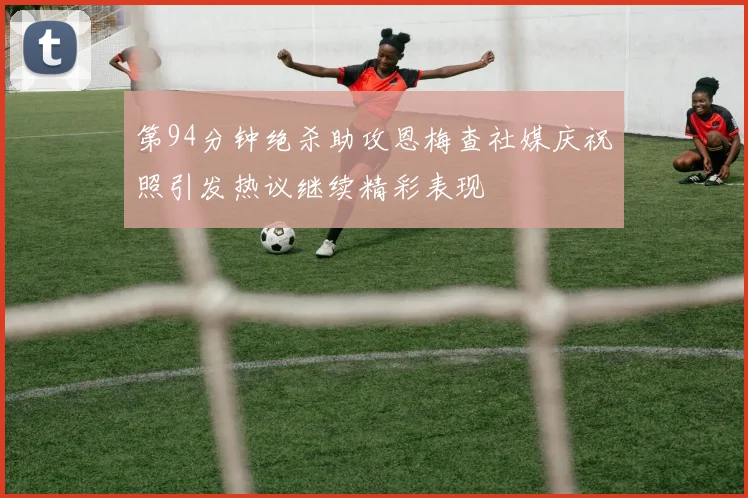 第94分钟绝杀助攻恩梅查社媒庆祝照引发热议继续精彩表现