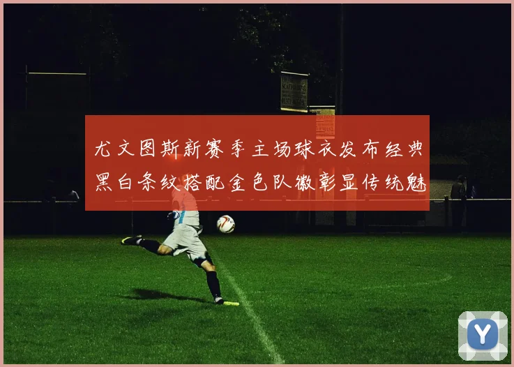 尤文图斯新赛季主场球衣发布经典黑白条纹搭配金色队徽彰显传统魅力