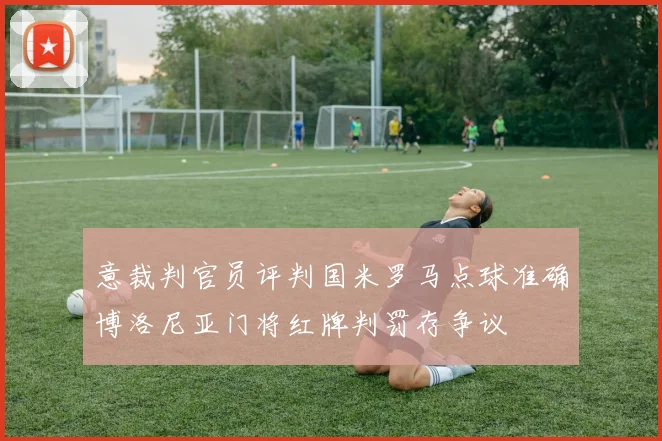 意裁判官员评判国米罗马点球准确博洛尼亚门将红牌判罚存争议