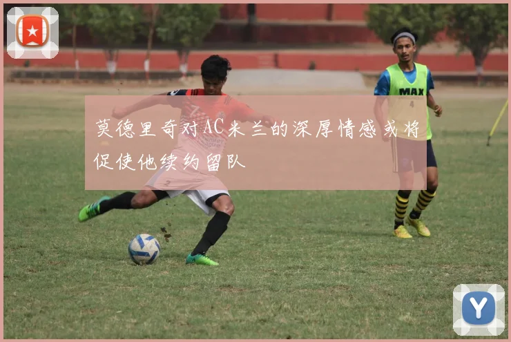 莫德里奇对AC米兰的深厚情感或将促使他续约留队