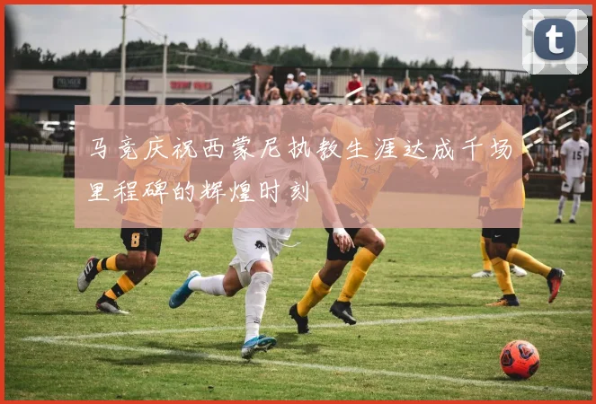 马竞庆祝西蒙尼执教生涯达成千场里程碑的辉煌时刻