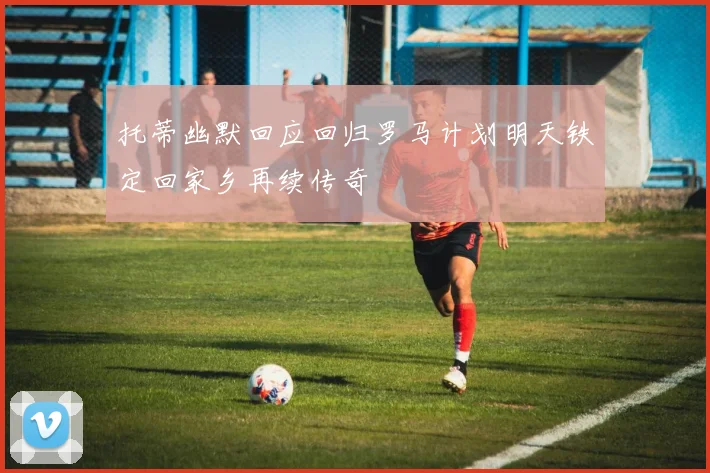托蒂幽默回应回归罗马计划明天铁定回家乡再续传奇