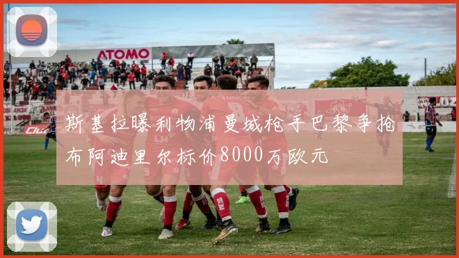 斯基拉曝利物浦曼城枪手巴黎争抢布阿迪里尔标价8000万欧元