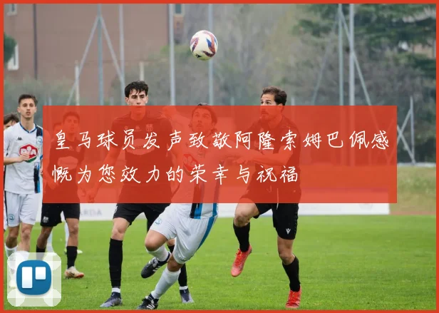 皇马球员发声致敬阿隆索姆巴佩感慨为您效力的荣幸与祝福