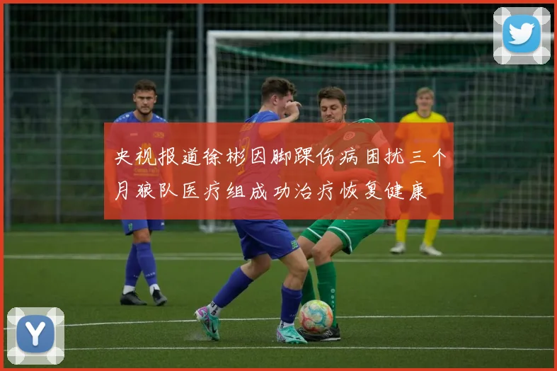 央视报道徐彬因脚踝伤病困扰三个月狼队医疗组成功治疗恢复健康