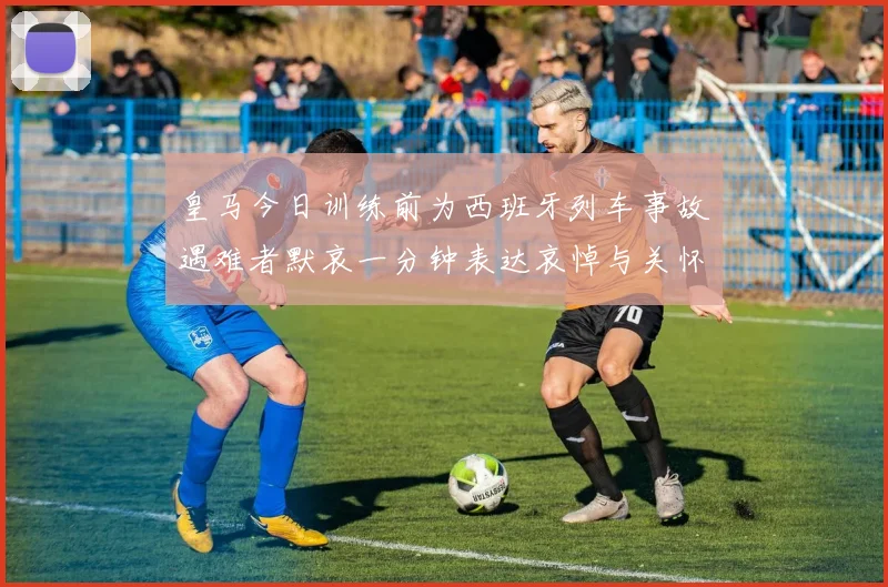 皇马今日训练前为西班牙列车事故遇难者默哀一分钟表达哀悼与关怀