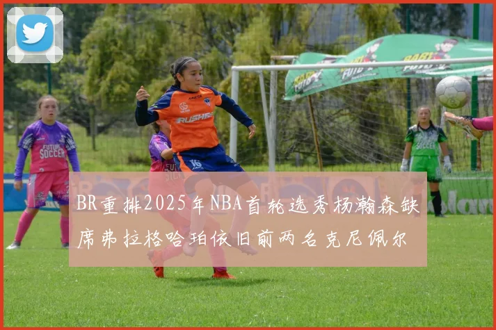 BR重排2025年NBA首轮选秀杨瀚森缺席弗拉格哈珀依旧前两名克尼佩尔锁定探花位