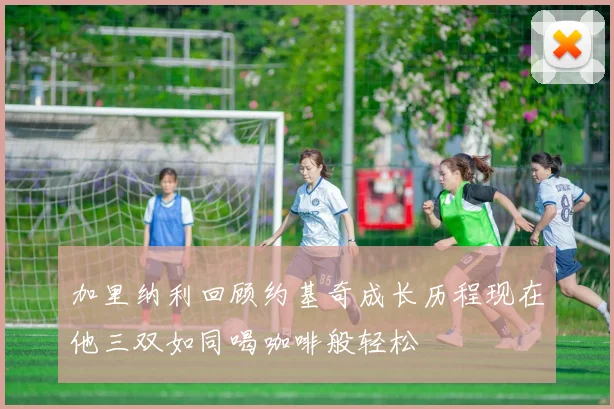 加里纳利回顾约基奇成长历程现在他三双如同喝咖啡般轻松