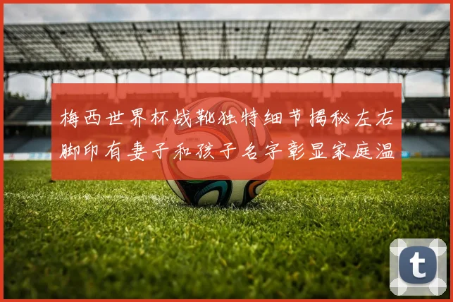 梅西世界杯战靴独特细节揭秘左右脚印有妻子和孩子名字彰显家庭温暖