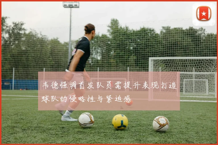 韦德强调首发队员需提升表现打造球队的侵略性与紧迫感
