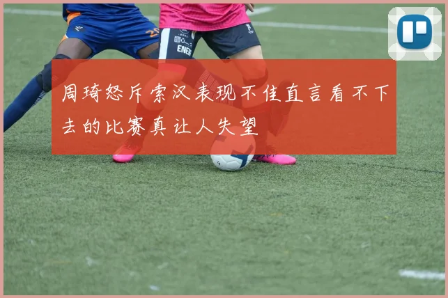 周琦怒斥索汉表现不佳直言看不下去的比赛真让人失望