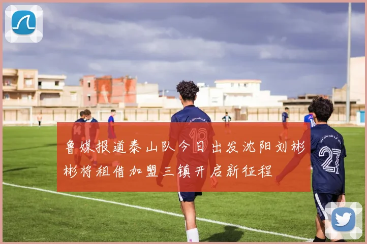 鲁媒报道泰山队今日出发沈阳刘彬彬将租借加盟三镇开启新征程