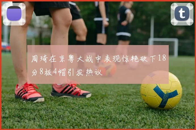 周琦在京粤大战中表现惊艳砍下18分8板4帽引发热议