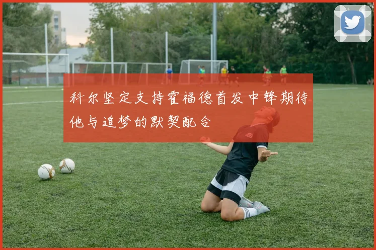 科尔坚定支持霍福德首发中锋期待他与追梦的默契配合