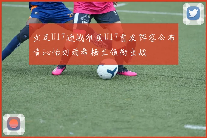 女足U17迎战印度U17首发阵容公布黄沁怡刘雨希杨兰领衔出战