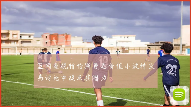 篮网重视特伦斯曼恩价值小波特交易讨论中提及其潜力