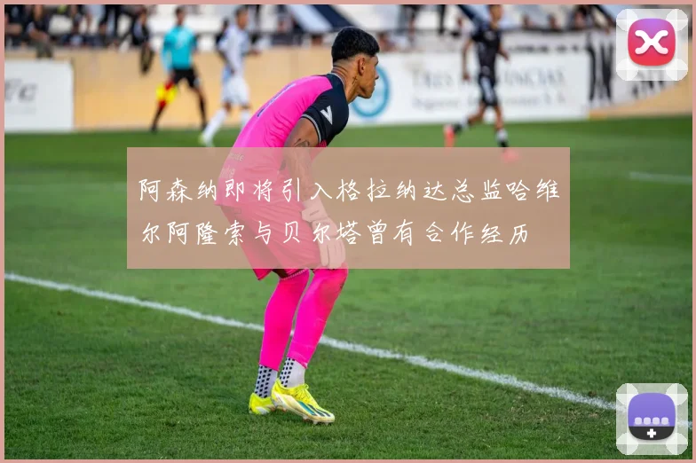 阿森纳即将引入格拉纳达总监哈维尔阿隆索与贝尔塔曾有合作经历