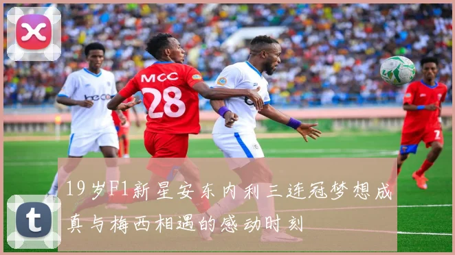 19岁F1新星安东内利三连冠梦想成真与梅西相遇的感动时刻