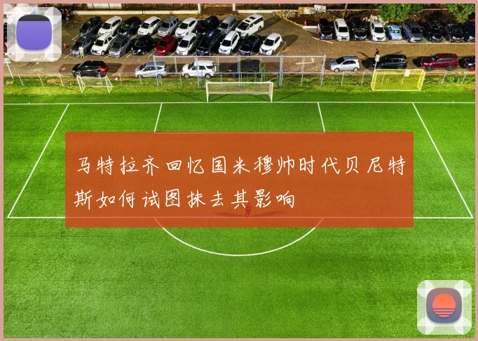 马特拉齐回忆国米穆帅时代贝尼特斯如何试图抹去其影响