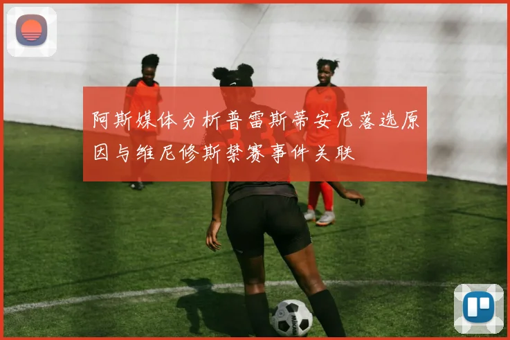 阿斯媒体分析普雷斯蒂安尼落选原因与维尼修斯禁赛事件关联
