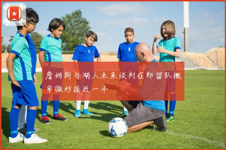詹姆斯与湖人未来谈判在即留队概率微妙接近一半