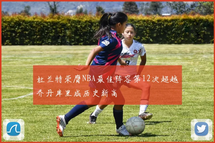 杜兰特荣膺NBA最佳阵容第12次超越乔丹库里成历史新高