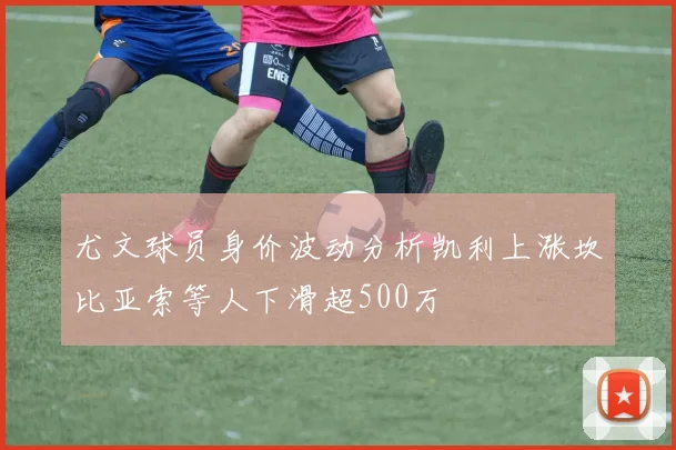 尤文球员身价波动分析凯利上涨坎比亚索等人下滑超500万