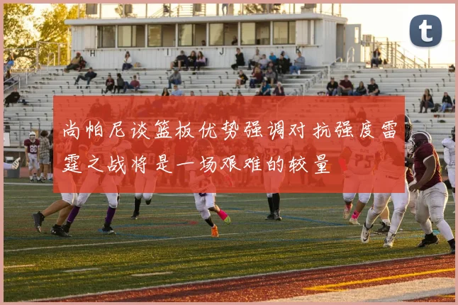 尚帕尼谈篮板优势强调对抗强度雷霆之战将是一场艰难的较量