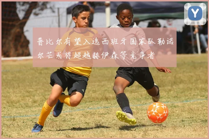 普比尔有望入选西班牙国家队勒诺尔芒或将超越赫伊森等竞争者